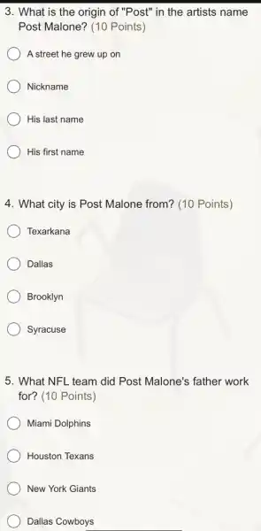 3. What is the origin of "Post" in the artists name
Post Malone? (10 Points)
A street he grew up on
Nickname
His last name
His first name
4. What city is Post Malone from? (10 Points)
Texarkana
Dallas
Brooklyn
Syracuse
5. What NFL team did Post Malone's father work
for? (10 Points)
Miami Dolphins
Houston Texans
New York Giants
Dallas Cowboys