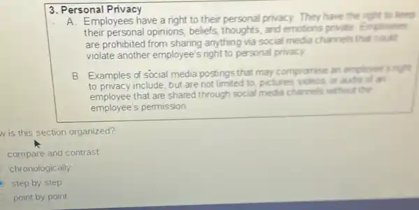 3. Personal Privacy
A. Employees have a right to their personal privacy.They have the right to keep
their personal opinions, beliefs thoughts, and emotions private Employees
are prohibited from sharing anything via social media channels that could
violate another employee's right to personal privacy.
B. Examples of social media postings that may compromise an employee s right
to privacy include, but are not limited to pictures videos, or audio of an
employee that are shared through social media channels without the
employee's pemission
Iv is this section organized?
compare and contrast
chronologically
step by step
point by point