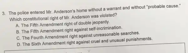 3. The police entered Mr. Anderson's home without a warrant and without "probable cause."
Which constitutional right of Mr. Anderson was violated?
A. The Fifth Amendment right of double jeopardy.
B. The Fifth Amendment right against self-incrimination.
C. The Fourth Amendment right against unreasonable searches.
D. The Sixth Amendment right against cruel and unusual punishments.