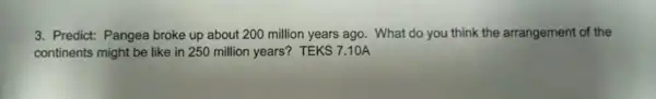 3. Predict: Pangea broke up about 200 million years ago. What do you think the arrangement of the
continents might be like in 250 million years?TEKS 7.10A