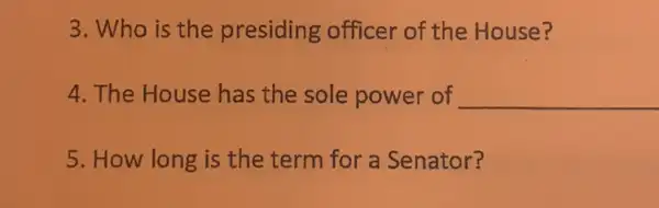 3. Who is the presiding officer of the House?
4. The House has the sole power of __
5. How long is the term for a Senator?