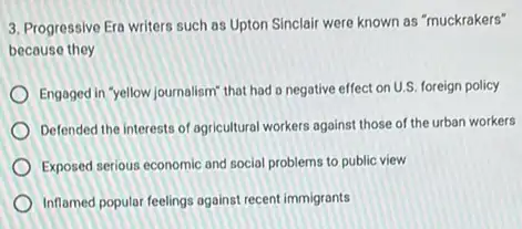 3. Progressive Era writers such as Upton Sinclair were known as "muckrakers"
because they
Engaged in "yellow journalism that had a negative effect on U.S. foreign policy
Defended the interests of agricultural workers against those of the urban workers
Exposed serious economic and social problems to public view
Inflamed popular feelings against recent immigrants