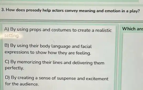 3. How does prosody help actors convey meaning and emotion in a play?
A) By using props and costumes to create a realistic
setting.
B) By using their body language and facial
expressions to show how they are feeling.
C) By memorizing their lines and delivering them
perfectly.
D) By creating a sense of suspense and excitement
for the audience.
Which ans