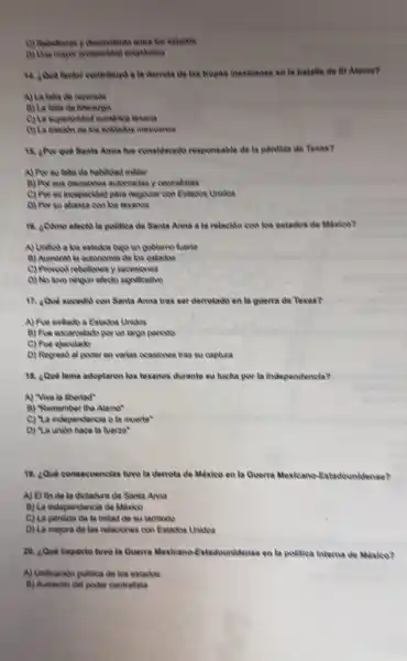 (3) Rebeliones y descentent entre tos estados
(i) Una mayoe prosperited econdmica
a la derrota de las trops mexteanas on la batalla de fi Alamo?
A) La falta de recursos
A) La falta de liderarge
(C) La superiosided numerica texana
D) La tralokbo de los soklados mexicanos
18. aPor que Santa Anna fue considerado responsable đa la pérdida do Texas?
A) Por su falta do habilidad militar
B) Porsus decisiones autoritation y centralistas
(c) Porsu incapacitad para negociar con Extados Unions
D) Por su alianza con los lexanos
16. acimo alects la politica de Santa Anna a la relación con los estados de México?
A) Uniftod a los estados bajo un goblemo fuerte
B) Aumentid la autonomia do los estados
C) Proveod rebeliones y secesiones
D) No two ningun electo significativo
17. ¿Qué sucedid con Santa Anna tras ser derrotado en la guerra de Texas?
A) Fue exiliado a Estados Unidos
B) Fue encarcelado por un largo periodo
C) Fue ejeculado
D) Regresd al poder en varias ocasiones tras su captura
18. Qué lema adoptaron los texanos durante su lucha por la independencla?
A) "Viva la libertad"
8) "Remember the Alamo"
C) "La independencia ola muerte
D) "La unibo hace la fuerza"
18. ¿Qué consecuencias two la derrota de Mèxieo en la Querra Mexicano-Estadounidense?
A) El fin de la dictadure de Santa Anna
B) La independencia de México
C) La perdida de la mitad do su territorio
D) La mejora do las relaciones con Estados Uniding
20. ¿Que Impacto two la Guerra Mexicano-Estadounidense en la politica interna do México?
A) Unificacido politica de los estados
B) Aumento del poder centralista