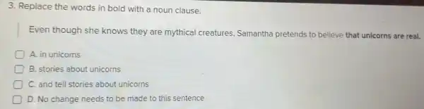 3. Replace the words in bold with a noun clause.
Even though she knows they are mythical creatures Samantha pretends to believe that unicorns are real.
A. in unicorns
B. stories about unicorns
C. and tell stories about unicorns
D. No change needs to be made to this sentence