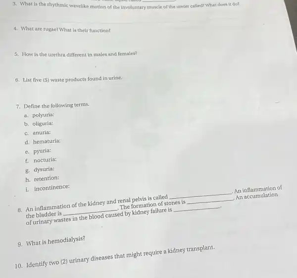 3. What is the rhythmic wavelike motion of the involuntary muscle of the ureter called? What does it do?
4. What are rugae? What is their function?
5: How is the urethra different in males and females?
6. List five (5)waste products found in urine.
7. Define the following terms.
a. polyuria:
b. oliguria:
c. anuria:
d. hematuria:
e. pyuria:
f. nocturia:
g. dysuria:
h. retention:
i. incontinence:
8. An inflammation of the kidney and renal pelvis is called
__ An inflammation of
the bladder is __ .The formation of stones is __ .An accumulation
of urinary wastes in the blood caused by kidney failure is __
9. What is hemodialysis?
10. Identify two (2)urinary diseases that might require a kidney transplant.