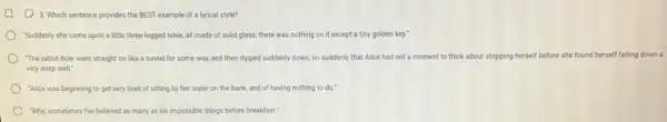 3. Which sentence provides the BEST example of a lyrical style?
"Suddenly she came upon a little three-legged table,all made of solid glass; there was nothing on it except a tiny golden key."
"The rabbit-hole went straight on like a tunnel for some way, and then dipped suddenly down so suddenly that Alice had not a moment to think about stopping herself before she found herself falling down a
very deep well."
"Alice was beginning to get very tired of sitting by her sister on the bank, and of having nothing to do."
"Why, sometimes five believed as many as six impossible things before breakfast?