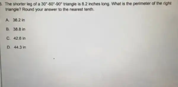 3. The shorter leg of a 30^circ -60^circ -90^circ  triangle is 8.2 inches long. What is the perimeter of the right
triangle? Round your answer to the nearest tenth.
A. 36.2 in
B. 38.8 in
C. 426 in
D. 44.3 in