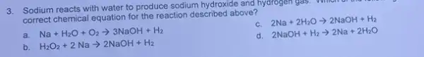 3. Sodium reacts with water to produce sodium hydroxide and hydrogen gas Which or the rest
correct chemical equation for the reaction described above?
C.
2Na+2H_(2)Oarrow 2NaOH+H_(2)
a.
Na+H_(2)O+O_(2)arrow 3NaOH+H_(2)
2NaOH+H_(2)arrow 2Na+2H_(2)O
b. H_(2)O_(2)+2Naarrow 2NaOH+H_(2)