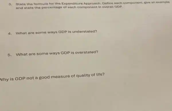 3. State the formula for the Expenditure Approach.Define each component give an example
and state the percentage of each component in overall GDP.
4. What are some ways GDP is understated?
5. What are some ways GDP is overstated?
Nhy is GDP not a good measure of quality of life?