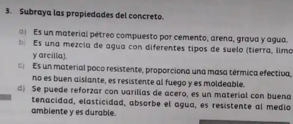 3. Subraya las propiedades del concreto.
a) Esun material pétreo compuesto por cemento, arena ,graua y agua.
b)
Es una mezcla de agua con diferentes tipos de suelo (tierra limo
yarcilla)
c)
Es unmaterial poco resistente proporciona una masa térmica efectiva.
no es buen aislante,es resistente al fuego yes moldeable.
d) Se puede reforzar con varillas de acero, es un material con buena
tenacidad , elasticidad , absorbe el agua, es resistente al medio
ambiente y es durable.