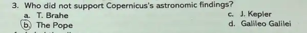 3. Who did not support Copernicus'astronomic findings?
a. T. Brahe
c. J. Kepler
b. The Pope
d. Galileo Galilei