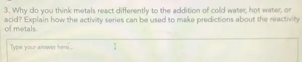 3. Why do you think metals react differently to the addition of cold water hot water, or
acid? Explain how the activity series can be used to make predictions about the reactivity
of metals.
Type
square 
discussed
I