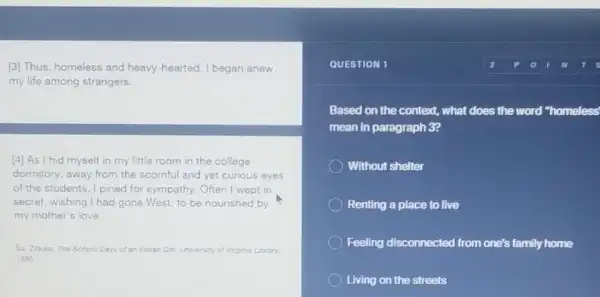 [3] Thus, homeless and heavy-hearted, I began anew
my life among strangers.
[4] As I hid myself in my little room in the college
dormitory, away from the scornful and yet curious eyes
of the students, I pined for sympathy. Often I wept in
secret, wishing I had gone West, to be nourished by
my mother's love __
Sa Zikala. The School Days of an Indian Giri University of Virginia Library
1996
QUESTION 1
Based on the context.what does the word "homeless'
mean in paragraph 3?
Without shelter
Renting a place to live
Feeling disconnected from one's family home
Living on the streets