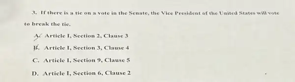 3. If there is a tie on a vote in the Senate, the Vice President of the United States will vote
to break the tie.
A. Article I, Section 2, Clause 3
B. Article I, Section 3, Clause 4
C. Article I, Section 9, Clause 5
D. Article I, Section 6, Clause 2