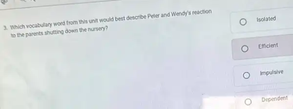 3. Which vocabulary word from this unit would best describe Peter and Wendy's reaction
to the parents shutting down the nursery?
Isolated
Efficient
Impulsive
Dependent