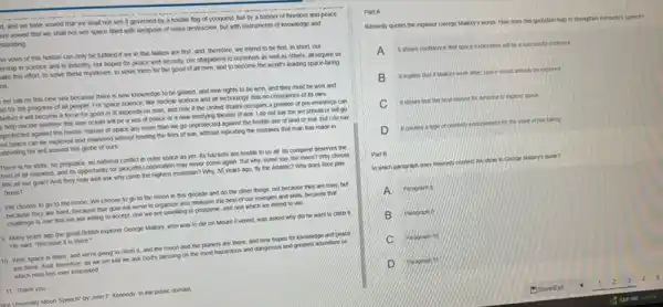 3. and we have vowed that we shall not see it governed by a hostle flag of conquest, but by a banner of freedom and peace.
Ive vowed that we shall not see space filled with weapons of mass destruction, but with instruments of knowledge and
standing.
he vows of this Nation can only be fulfilled If we in this Nation are first, and therefore, we intend to be first in short our
ership in science and in industry, our hopes for peace and security our obligations to ourselves as well as others all require us
ake this effort, to solve these mysteries, to solve them for the good of all men.and to become the world's leading space-taring
on
I set sail on this new sea because there is new knowledge to be gained, and new rights to be won and they must be won and
id for the progress of all people. For space science, like nuclear science and all technology, has no conscience of its own
bether it will become a force for good or w depends on man and only if the United States occupies a postion of pre-eminence can
help decide whether this new ocean will be a sea of peace or a new terrifying theater of war. I do not say the we should or will go
protected against the hostle misuse of space any more than we go unprotected against the hostle use of land or sea, but I do say
hat space can be explored and mastered without feeding the fres of was, without repeating the mistakes that man has made in
adending his writ around this globe of ours.
There is no strife no prejudice, no national conflict in outer space as yet. Its hazards are hostle to us at its conquest deserves the
best of all mankind and its opportunity for peaceful cooperation may never come again. But why some say, the moon?Why choose
this as our goal?And they may well ask why climb the highest mountain? Why, 35 years ago, thy the Asantic? Why does Rice play
Texas?
We choose to go to the moon. We choose to go to the moon in this decade and do the other things, not because they are easy, but
because they are hard because that goal will serve to organize and measure the best of our energies and skills because that
challenge is one that we are willing to accept, one we are unwilling to postpone, and one which we intend to win. __
9 Many years ago the great British explorer George Mattory, who was to die on Mount Everest was asked why did he want to climb it
He said, "Because I is there ?
10. Well, space is there and we're going to climb it, and the moon and the planets are there, and new hopes for knowledge and peace
are there And, therefore as we set sad we ask God's blessing on the most hazandous and dangerous and greatest adventure on
which man has ever embacked
11 Thank you
Lure University Moon Speech by John F. Kennedy. In the public domain
Part A
Kennedy quotes the explorer George
ye Malory's words: How does this quotation help to shengthen Keneedy's speech?
A It shows confidence that A
mut space exploration will be a successtul endeavor
B
I imples that ditation were alive, space would aready be explored
C It shows that the best reason for America to ecker space
D it creates	it for the value of risk-taking
Part B
in which paragraph does	try connect his ideas to George Matory's quote?
A
B B Parketion
C
D D Parament