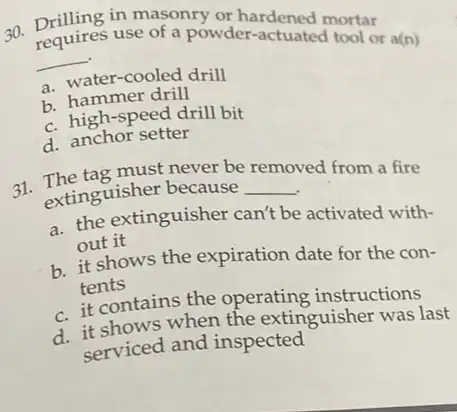 30. requires use of a powder ardened mortar
requires use of a powder.actuated fortar
__
a. water-cooled drill
b. hammer drill
c. high-speed drill bit
d. anchor setter
31. extinguisher because
removed
extinguisher because __
ved from a fire
a. the extinguisher can't be activated with-
out it
b. it shows the expiration date for the con-
tents
c. it contains the operating instructions
d. it shows when the extinguisher was last
serviced and inspected