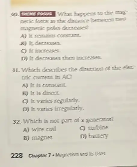 30. Theine Focus What happens to the mat
netic force as the dintance between two
magnetic poles decreases
A) It remains constant.
2) It decreases.
C) It increases.
D) It decreases then fincreases.
31. Which describes the direction of the elec.
tric current in AQ
A) It is constant.
B) It is direct.
C) It varies regularly.
D) It varies irregularly.
32. Which is not part of a generator?
A) wire coil
C) turbine
B) magnet
D) battery