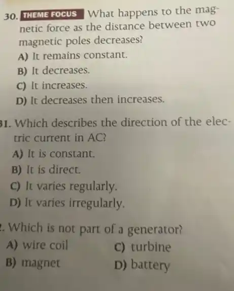 30. THEME FOCUS What happens to the mag
netic force as the distance between two
magnetic poles decreases?
A) It remains constant.
B) It decreases.
C) It increases.
D) It decreases then increases.
31. Which describes the direction of the elec-
tric current in AC?
A) It is constant.
B) It is direct.
C) It varies regularly.
D) It varies irregularly.
. Which is not part of a generator?
A) wire coil
C) turbine
B) magnet
D) battery