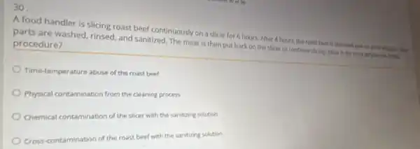 30
A food handler is slicing roast beef continuously on a slicer for 6 hours. After 4 hours, the roast beef is removed and tell, wide while
parts are washed rinsed, and sanitized. The meat is then put back on the slicer to continue sliong, whic is the most string procedure?
Time-temperature abuse of the roast beef
Physical contamination from the cleaning process
Chemical contamination of the slicer with the sanitizing solution
Cross-contamination of the roast beef with the sanitizing solution