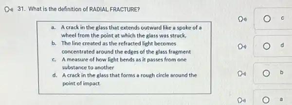 Do 31. What is the definition of RADIAL FRACTURE?
a. Acrack in the glass that extends outward like a spoke of a
wheel from the point at which the glass was struck.
b. The line created as the refracted light becomes
concentrated around the edges of the glass fragment
c. Ameasure of how light bends as it passes from one
substance to another
d. Acrack in the glass that forms a rough circle around the
point of impact
Do)	C
Do)	d
Do)	b
Do)