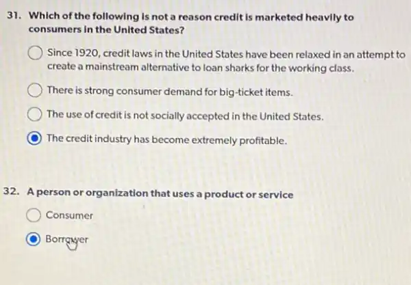 31. Which of the following is not a reason credit is marketed heavily to
consumers in the United States?
Since 1920, credit laws in the United States have been relaxed in an attempt to
create a mainstream alternative to loan sharks for the working class.
There is strong consumer demand for big-ticket items.
The use of credit is not socially accepted in the United States.
The credit industry has become extremely profitable.
32. A person or organization that uses a product or service
Consumer
Borrgayer