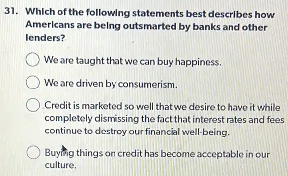 31. Which of the followIng statements best descrIbes how
Amerlcans are belng outsmarted by banks and other
lenders?
We are taught that we can buy happiness.
We are driven by consumerism.
Credit is marketed so well that we desire to have it while
completely dismissing the fact that interest rates and fees
continue to destroy our financial well-being.
Buying things on credit has become acceptable in our
culture.