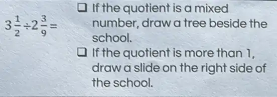 3(1)/(2)div 2(3)/(9)=
If the quotient is a mixed
number, draw a tree beside the
school.
If the quotient is more than 1.
draw a slide on the right side of
the school.