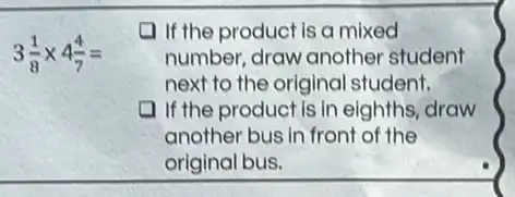 3(1)/(8)times 4(4)/(7)=
(1) If the product is a mixed
number, draw another student
next to the original student.
11 the product is in eighths, draw
another bus in front of the
original bus.