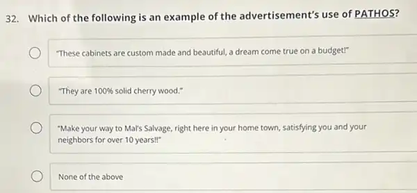 32. Which of the following is an example of the advertisement's use of PATHOS?
"These cabinets are custom made and beautiful, a dream come true on a budget!"
"They are 100%  solid cherry wood."
"Make your way to Mal's Salvage, right here in your home town.satisfying you and your
neighbors for over 10 years!"
None of the above