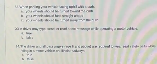 32. When parking your vehicle facing uphill with a curb:
a. your wheels should be turned toward the curb
b. your wheels should face straight ahead
c. your wheels should be turned away from the curb
33. A driver may type, send, or read a text message while operating a motor vehicle.
a. true
b. false
34. The driver and all passengers (age 8 and above) are required to wear seat safety belts while
riding in a motor vehicle on Illinois roadways.
a. true
b. false