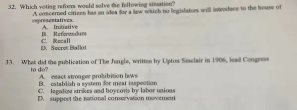 32. Which voting reform would solve the following situation?
A concerned citizen has an idea for a law which no legislators will introduce to the house of
representatives.
A. Initiative
B. Referendum
C. Recall
D. Secret Ballot
33. What did the publication of The Jungle written by Upton Sinclair in 1906, lead Congress
to do?
A. enact stronger prohibition laws
B. establish a system for meat inspection
C. legalize strikes and boycotts by labor unions
D. support the national conservation movement