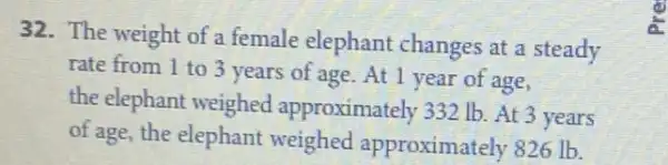 32. The weight of a female elephant changes at a steady
rate from 1 to 3 years of age .At 1 year of age,
the elephant weighed approximately 332 Ib At 3 years
of age, the elephant weighed approximately 826 Ib.