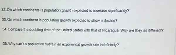 32.On which continents is population growth expected to increase significantly?
33.On which continent is population growth expected to show a decline?
34. Compare the doubling time of the United States with that of Nicaragua. Why are they so different?
35. Why can't a population sustain an exponential growth rate indefinitely?