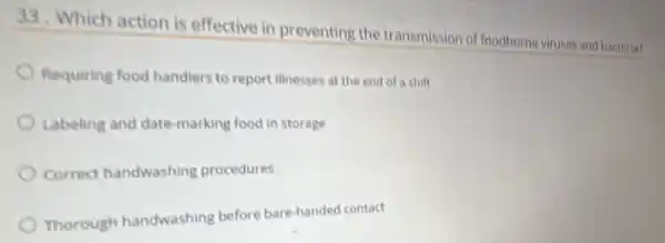 33. Which action is effective in preventing the transmission of foodborne viruses and bacteria?
Requiring food handlers to report illnesses at the end of a shift
Labeling and date-marking food in storage
Correct handwashing procedures
Thorough handwashing before bare-handed contact