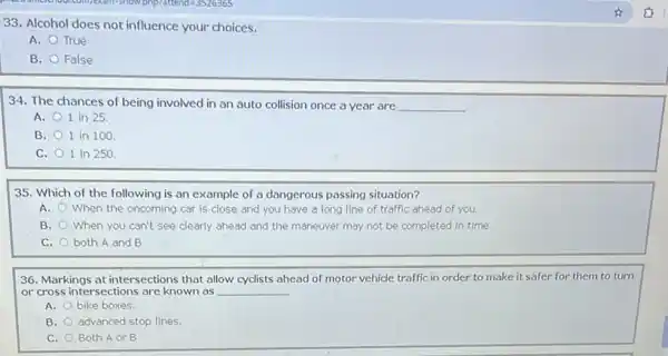 33. Alcohol does not influence your choices.
A. True
B. False
34. The chances of being involved in an auto collision once a year are __
A. 1 in 25
B. 1 in 100
C. 1 in 250
35. Which of the following is an example of a dangerous passing situation?
A.
When the oncoming car is close and you have a long line of traffic ahead of you.
B. When you can't see clearly ahead and the maneuver may not be completed in time.
C. both A and B
36. Markings at intersections that allow cyclists ahead of motor vehicle traffic in order to make it safer for them to turn
or cross intersections are known as __
A. bike boxes.
B. advanced stop lines
C. Both A or B