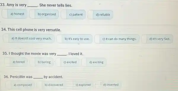 33. Amy is very __ . She never tells lies.
a) honest
b) organized
c) patient
d) reliable
34. This cell phone is very versatile.
a) It doesn't cost very much.
b) It's easy to use.
c) It can do many things.
d) It's very fast.
35. I thought the movie was very __ . I loved it.
a) bored
b) boring
c) excited
d) exciting
36. Penicillin was __ by accident.
a) composed
b) discovered
c) explored
d) invented