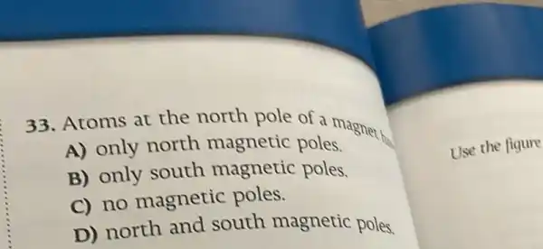 33. Atoms at the north pole of a magnet
A) only north magnetic poles.
B) only south magnetic poles.
C) no magnetic poles.
D) north and south magnetic poles.
Use the figure