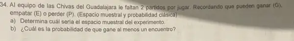 34. Al equipo de las Chivas del Guadalajara le faltan 2 partidos por jugar. Recordando que pueden ganar (G)
empatar (E) o perder (P). (Espacio muestral y probabilidad clásica)
a) Determina cuál seria el espacio muestral del experimento.
b) ¿Cuáles la probabilidad de que gane al menos un encuentro?