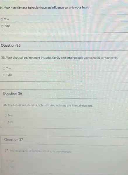 34. Your heredity and behavior have an influence on only your health.
True
False
Question 35
35. Your physical environment includes family and other people you come in contact with.
True
False
Question 36
36. The Emotional element of health also includes the Mental element.
True
False
Question 37
37. Your environment includes all of your experiences.
A True
False