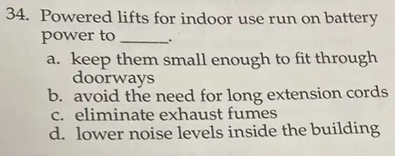 34. Powered lifts for indoor use run on battery
power to __
a. keep them small enough to fit through
doorways
b. avoid the need for long extension cords
c. eliminate exhaust fumes
d. lower noise levels inside the building