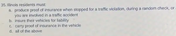 35. Illinois residents must:
a. produce proof of insurance when stopped for a traffic violation, during a random check, or
you are involved in a traffic accident
b. insure their vehicles for liability
c. carry proof of insurance in the vehicle
d. all of the above