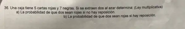 36. Una caja tiene 5 cartas rojas y 7 negras. Si se extraen dos al azar determina: (Ley multiplicativa)
a) La probabilidad de que dos sean rojas si no hay reposición.
b) La probabilidad de que dos sean rojas si hay reposición.