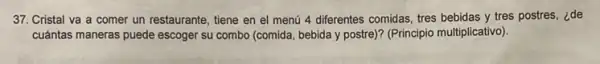 37. Cristal va a comer un restaurante, tiene en el menú 4 differentes comidas, tres bebidas y tres postres, ¿de
cuántas maneras puede escoger su combo (comida, bebida y postre)? (Principio multiplicativo)