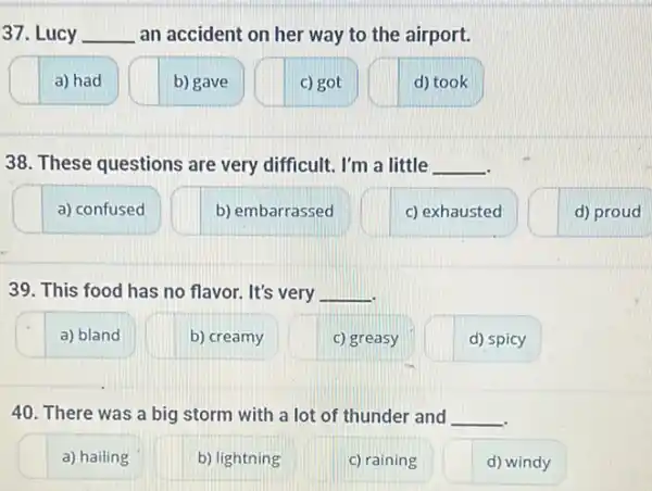 37. Lucy __ an accident on her way to the airport.
a) had
b) gave
c) got
d) took
38. These questions are very difficult. I'm a little __
a) confused
b) embarrassed
c) exhausted
d) proud
39. This food has no flavor. It's very __
a) bland
b) creamy
c) greasy
d) spicy
40. There was a big storm with a lot of thunder and __
a) hailing
b) lightning
c) raining
d) windy