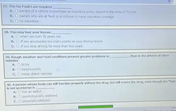 37. The No-Fault Law requires __
A. owners of a vehicle to purchase an insurance policy issued in the state of Florida.
B. owners who are at fault in a collision to have insurance coverage.
C. no insurance.
38. You may lose your license __
A. when you turn 70 years old
B. if you accumulate too many points on your driving record.
C. if you stop driving for more than five years.
39. Rough weather and road conditions present greater problems to __ than to the drivers of other
vehicles
A. SUVS
B. motorcyclists
C. horse drawn vehicles
40. A person whose properly without the drug.but still craves the drug, even though the "high'
is not as intense is __
A. not an addict.
B. psychologically addicted
C. physically addicted.