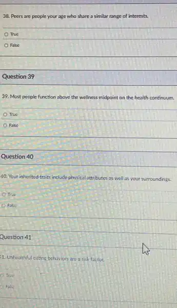 38. Peers are people your age who share a similar range of interests.
True
False
Question 39
39. Most people function above the wellness midpoint on the health continuum.
True
Fake
Question 40
40. Your inherited traits include physical attributes as well as your surroundings.
True
False
Question 41
11. Unhealthful eating behaviors are a risk factor.
True
Fake