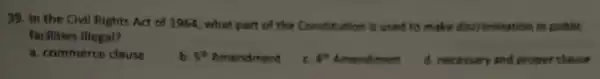 39. In the Civil flights Act of 1954 , what part of the Constitution is used to make discrimination in public
facilities illegat?
a. commerco clause
5^th Amendment
c 5^th Amendment
d. necessary and proper chause