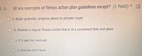 3.9. All are examples of fitness action plan guidelines except? (1 Point)
a. Begin gradually, progress slowly to prevent Injury
b. Maintain a regular fitness routine that is at a convenient time and place
c. If it gets too hard-quit
d. Exercise with friends